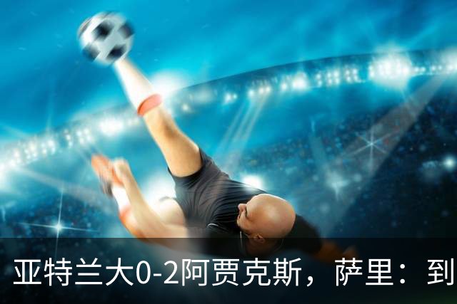 亚特兰大0-2阿贾克斯，萨里：到最后五分钟我都没想到我们会输