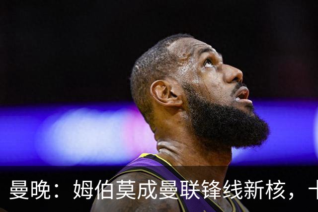 曼晚：姆伯莫成曼联锋线新核，卡里克仍面临多重隐患