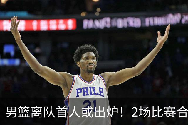 男篮离队首人或出炉！2场比赛合计14分1板，他比周琦王哲林差远了