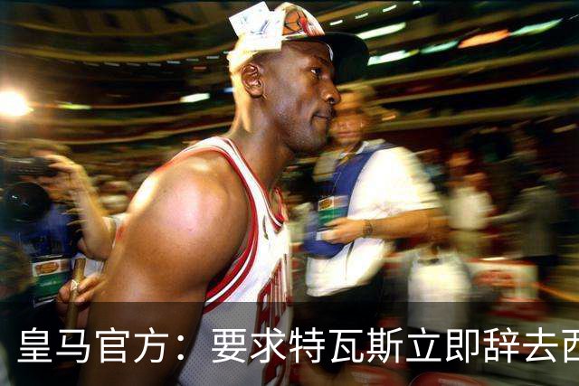 皇马官方：要求特瓦斯立即辞去西甲主席和西足协副主席职务