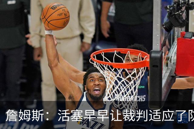 詹姆斯：活塞早早让裁判适应了防守尺度，我们得学会应对